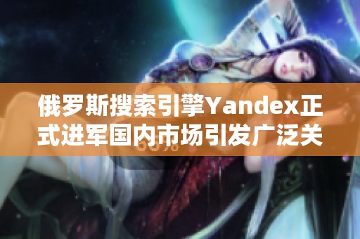 俄罗斯搜索引擎Yandex正式进军国内市场引发广泛关注与讨论