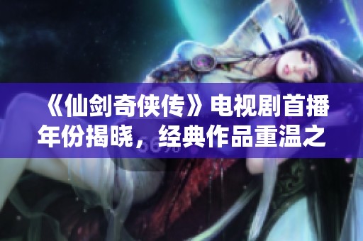 《仙剑奇侠传》电视剧首播年份揭晓，经典作品重温之旅开启