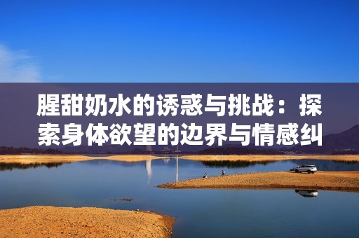腥甜奶水的诱惑与挑战：探索身体欲望的边界与情感纠葛