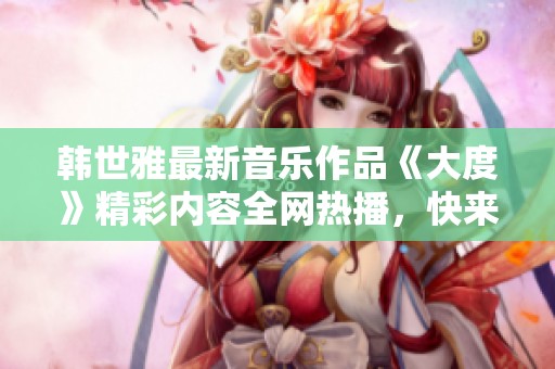 韩世雅最新音乐作品《大度》精彩内容全网热播，快来一起欣赏吧