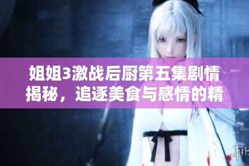 姐姐3激战后厨第五集剧情揭秘，追逐美食与感情的精彩对决再度启动