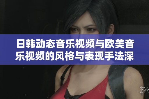 日韩动态音乐视频与欧美音乐视频的风格与表现手法深度对比探讨