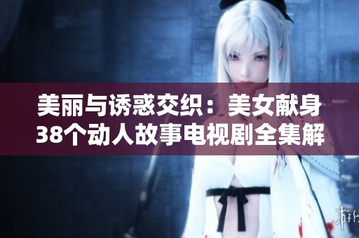 美丽与诱惑交织：美女献身38个动人故事电视剧全集解析
