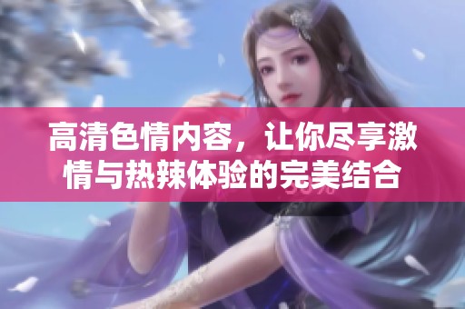 高清色情内容，让你尽享激情与热辣体验的完美结合
