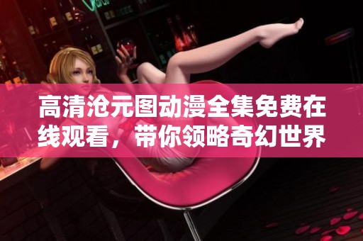 高清沧元图动漫全集免费在线观看，带你领略奇幻世界的精彩瞬间