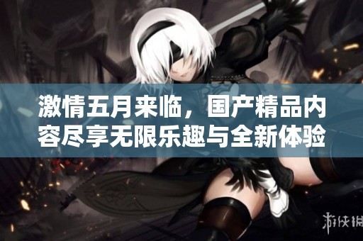 激情五月来临，国产精品内容尽享无限乐趣与全新体验
