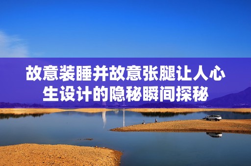 故意装睡并故意张腿让人心生设计的隐秘瞬间探秘