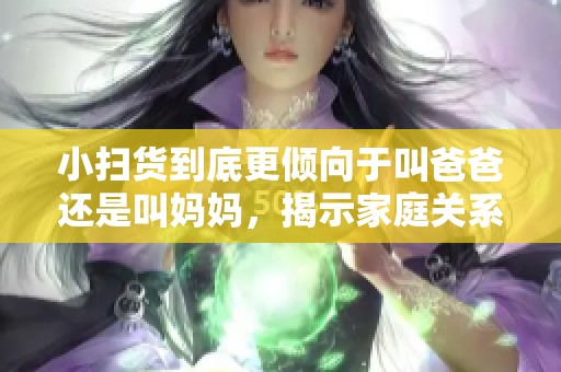小扫货到底更倾向于叫爸爸还是叫妈妈，揭示家庭关系的新观察