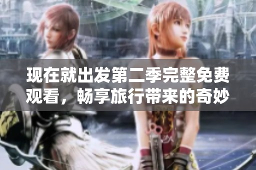 现在就出发第二季完整免费观看，畅享旅行带来的奇妙体验与感动