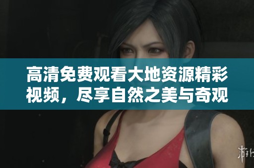 高清免费观看大地资源精彩视频，尽享自然之美与奇观