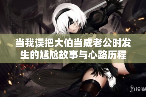 当我误把大伯当成老公时发生的尴尬故事与心路历程