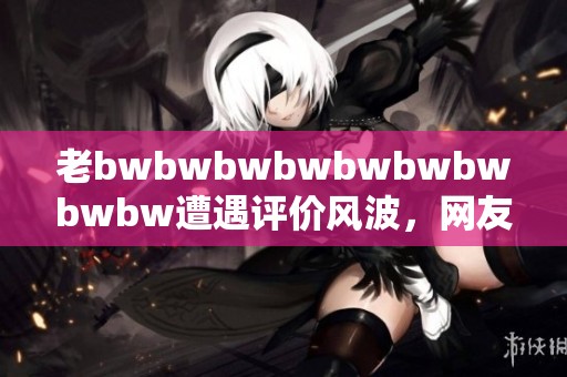 老bwbwbwbwbwbwbwbwbw遭遇评价风波，网友热议其表现与影响因素分析