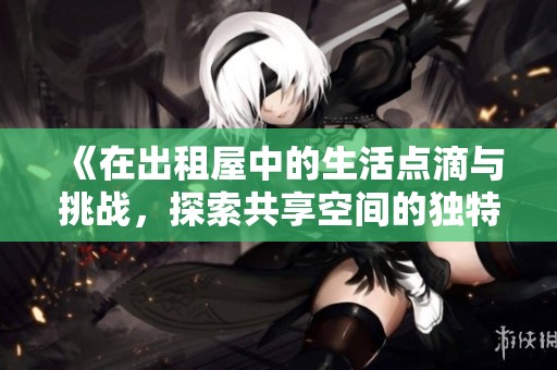 《在出租屋中的生活点滴与挑战，探索共享空间的独特魅力与乐趣》