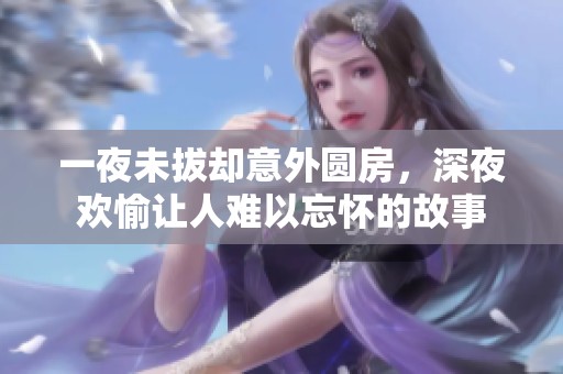 一夜未拔却意外圆房，深夜欢愉让人难以忘怀的故事
