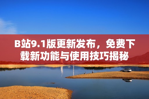 B站9.1版更新发布，免费下载新功能与使用技巧揭秘