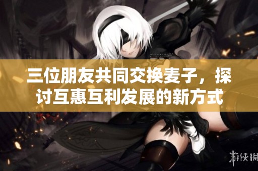 三位朋友共同交换麦子，探讨互惠互利发展的新方式