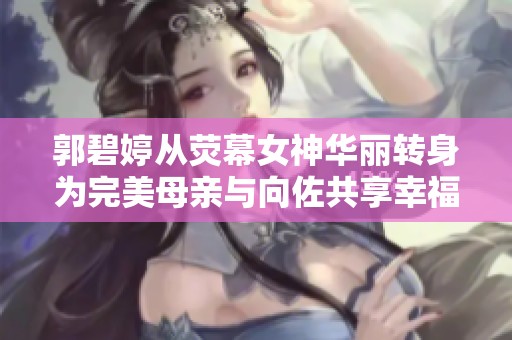 郭碧婷从荧幕女神华丽转身为完美母亲与向佐共享幸福人生
