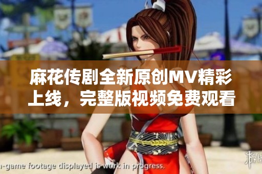 麻花传剧全新原创MV精彩上线，完整版视频免费观看体验不容错过