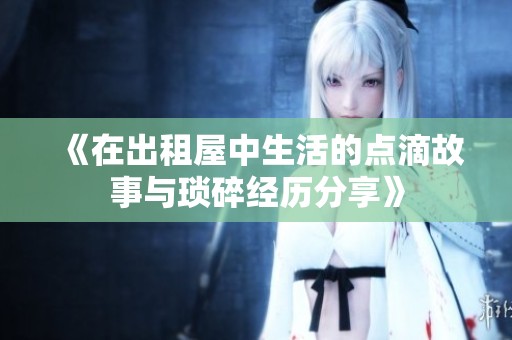 《在出租屋中生活的点滴故事与琐碎经历分享》