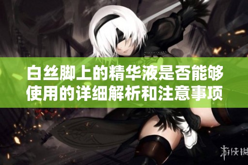 白丝脚上的精华液是否能够使用的详细解析和注意事项