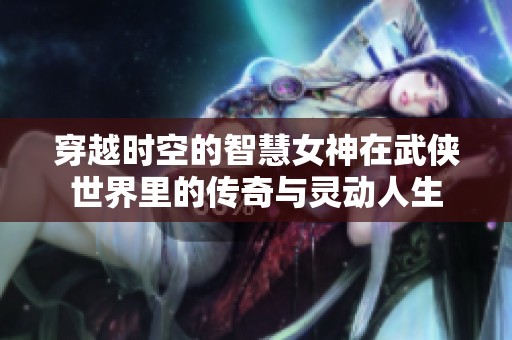 穿越时空的智慧女神在武侠世界里的传奇与灵动人生