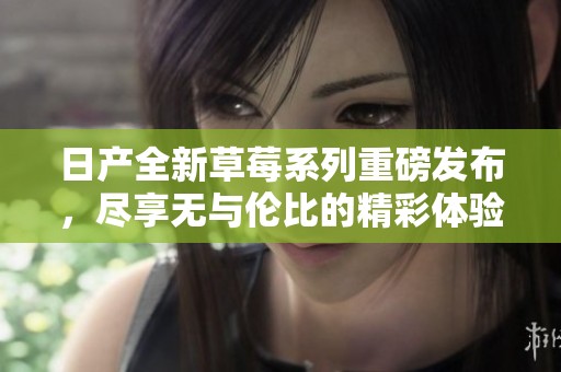 日产全新草莓系列重磅发布，尽享无与伦比的精彩体验