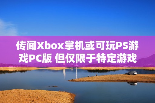 传闻Xbox掌机或可玩PS游戏PC版 但仅限于特定游戏内容