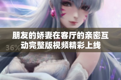 朋友的娇妻在客厅的亲密互动完整版视频精彩上线