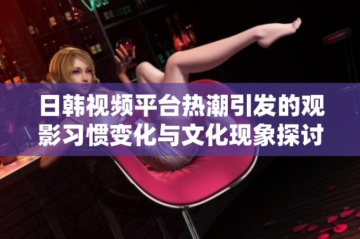 日韩视频平台热潮引发的观影习惯变化与文化现象探讨