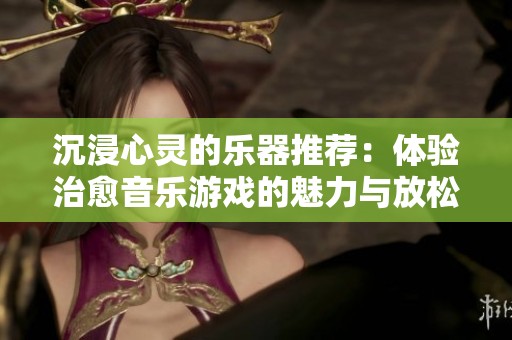 沉浸心灵的乐器推荐：体验治愈音乐游戏的魅力与放松