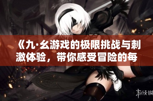 《九·幺游戏的极限挑战与刺激体验，带你感受冒险的每一刻》