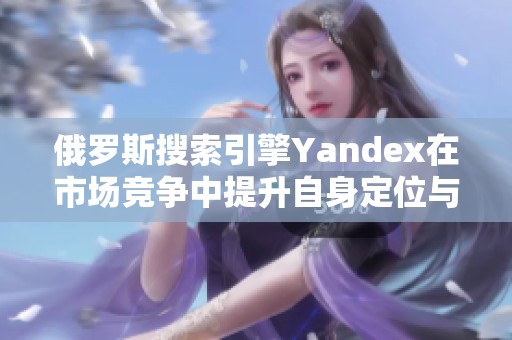 俄罗斯搜索引擎Yandex在市场竞争中提升自身定位与创新策略