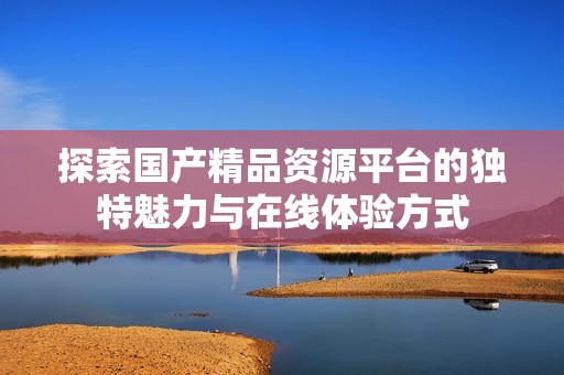 探索国产精品资源平台的独特魅力与在线体验方式