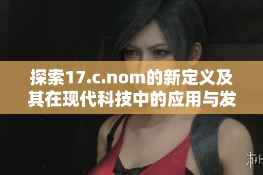 探索17.c.nom的新定义及其在现代科技中的应用与发展趋势