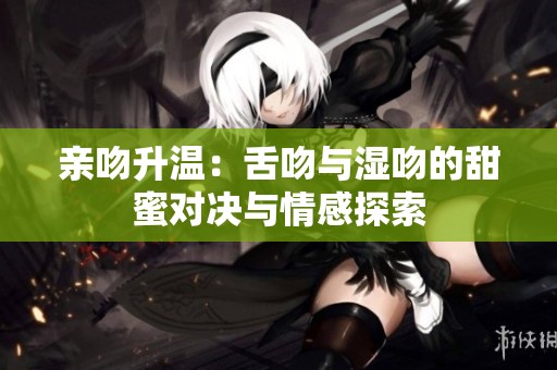 亲吻升温：舌吻与湿吻的甜蜜对决与情感探索