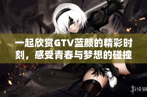 一起欣赏GTV蓝颜的精彩时刻，感受青春与梦想的碰撞与交融