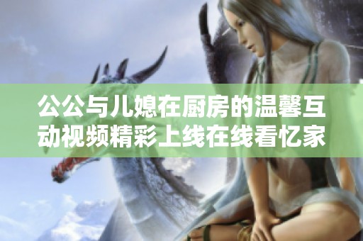 公公与儿媳在厨房的温馨互动视频精彩上线在线看忆家庭温情时刻