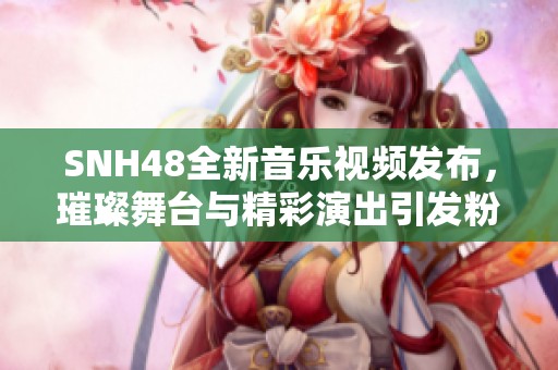 SNH48全新音乐视频发布，璀璨舞台与精彩演出引发粉丝热烈期待