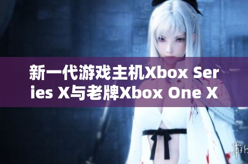 新一代游戏主机Xbox Series X与老牌Xbox One X详尽对比分析