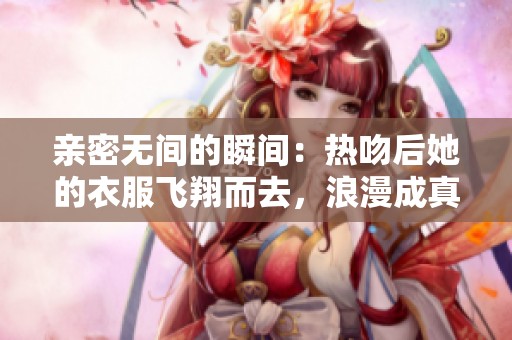 亲密无间的瞬间：热吻后她的衣服飞翔而去，浪漫成真