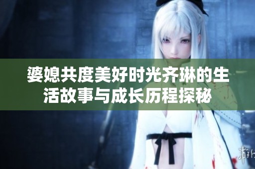 婆媳共度美好时光齐琳的生活故事与成长历程探秘