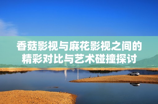 香菇影视与麻花影视之间的精彩对比与艺术碰撞探讨