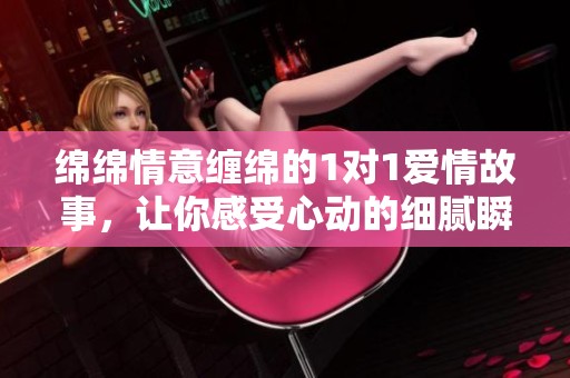 绵绵情意缠绵的1对1爱情故事，让你感受心动的细腻瞬间