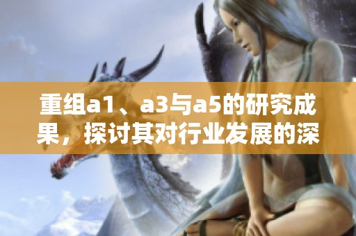 重组a1、a3与a5的研究成果，探讨其对行业发展的深远影响