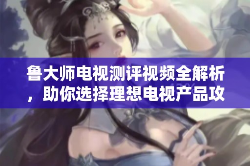 鲁大师电视测评视频全解析，助你选择理想电视产品攻略