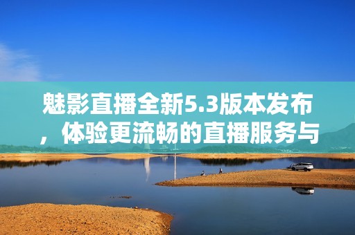 魅影直播全新5.3版本发布，体验更流畅的直播服务与精彩内容