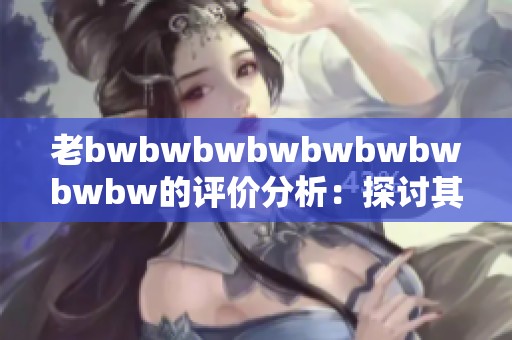 老bwbwbwbwbwbwbwbwbw的评价分析：探讨其背后的深层含义与影响