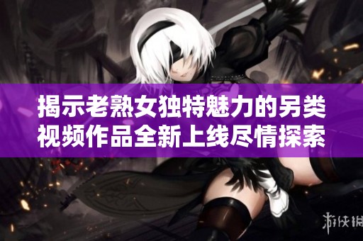 揭示老熟女独特魅力的另类视频作品全新上线尽情探索