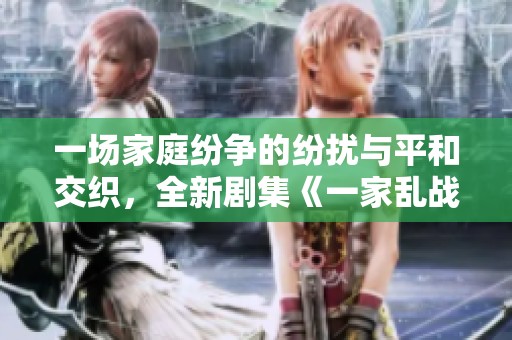 一场家庭纷争的纷扰与平和交织，全新剧集《一家乱战》14集全盘点