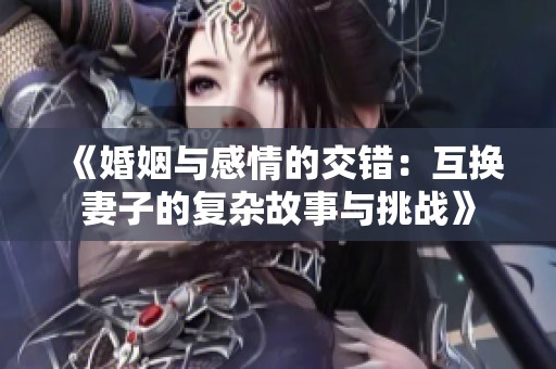 《婚姻与感情的交错：互换妻子的复杂故事与挑战》
